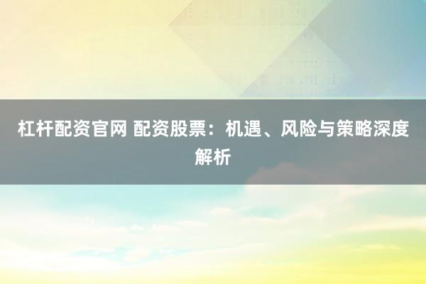 杠杆配资官网 配资股票：机遇、风险与策略深度解析
