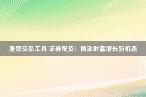 股票交易工具 证券配资：撬动财富增长新机遇