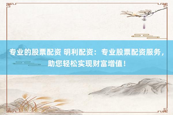 专业的股票配资 明利配资：专业股票配资服务，助您轻松实现财富增值！