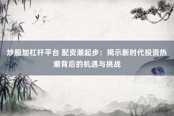 炒股加杠杆平台 配资潮起步：揭示新时代投资热潮背后的机遇与挑战