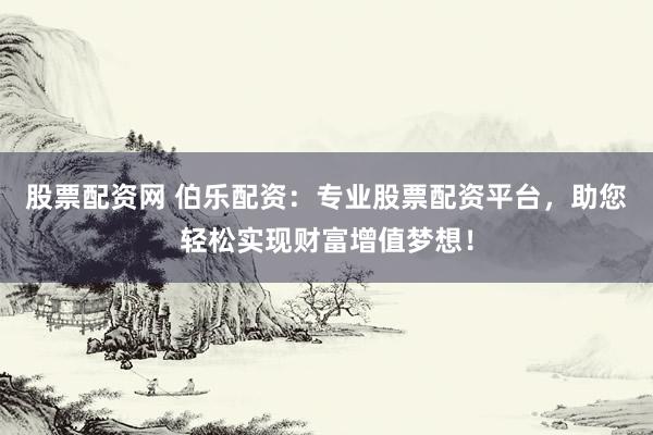 股票配资网 伯乐配资：专业股票配资平台，助您轻松实现财富增值梦想！