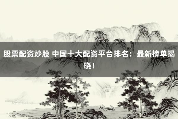股票配资炒股 中国十大配资平台排名：最新榜单揭晓！