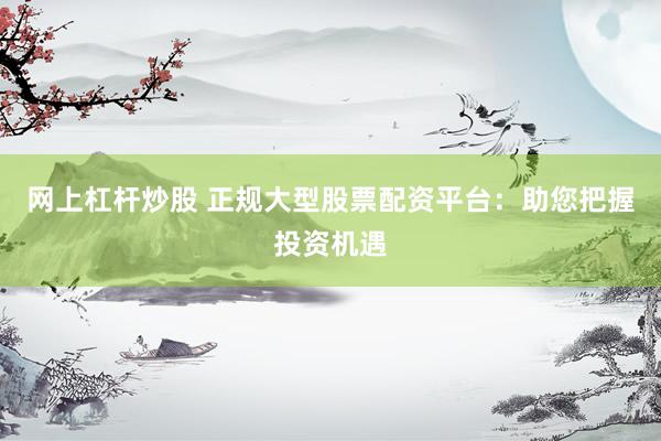 网上杠杆炒股 正规大型股票配资平台：助您把握投资机遇