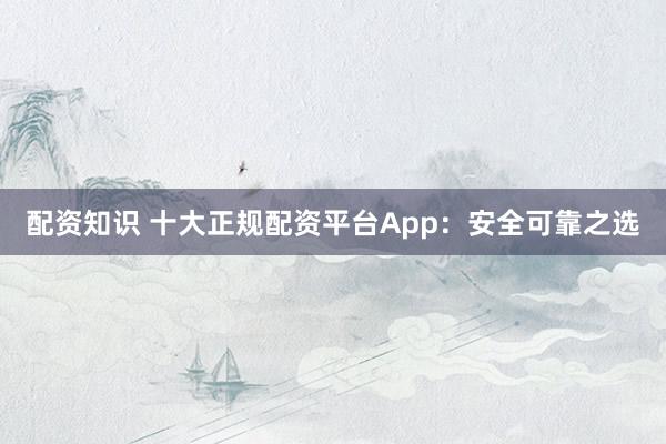 配资知识 十大正规配资平台App：安全可靠之选