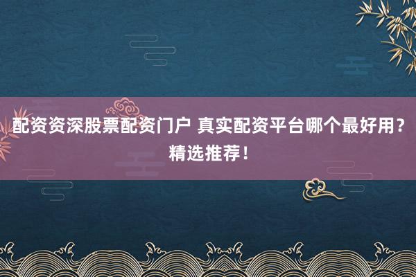 配资资深股票配资门户 真实配资平台哪个最好用？精选推荐！
