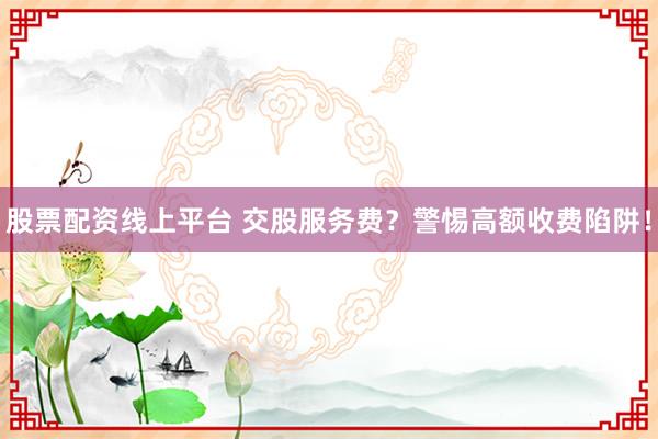 股票配资线上平台 交股服务费？警惕高额收费陷阱！