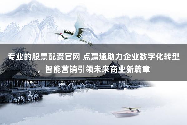 专业的股票配资官网 点赢通助力企业数字化转型，智能营销引领未来商业新篇章