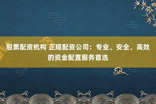 股票配资机构 正规配资公司：专业、安全、高效的资金配置服务首选