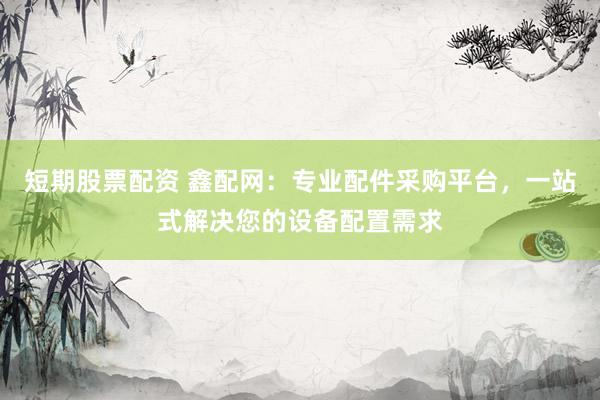 短期股票配资 鑫配网：专业配件采购平台，一站式解决您的设备配置需求